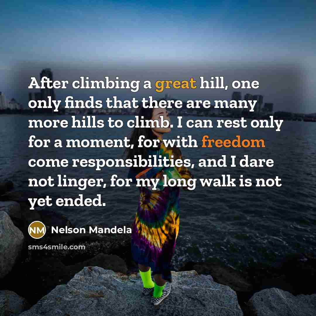 “After climbing a great hill, one only finds that there are many more hills to climb. I can rest only for a moment, for with freedom come responsibilities, and I dare not linger, for my long walk is not yet ended.” quote by Nelson Mandela