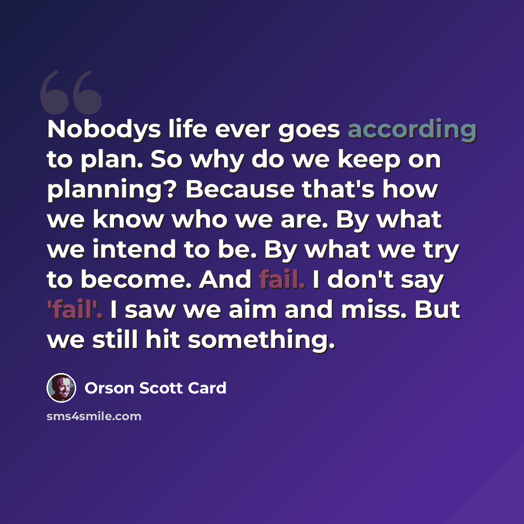 “Nobodys life ever goes according to plan. So why do we keep on planning? Because that's how we know who we are. By what we intend to be. By what we try to become. And fail. I don't say 'fail'. I saw we aim and miss. But we still hit something.” quote by Orson Scott Card