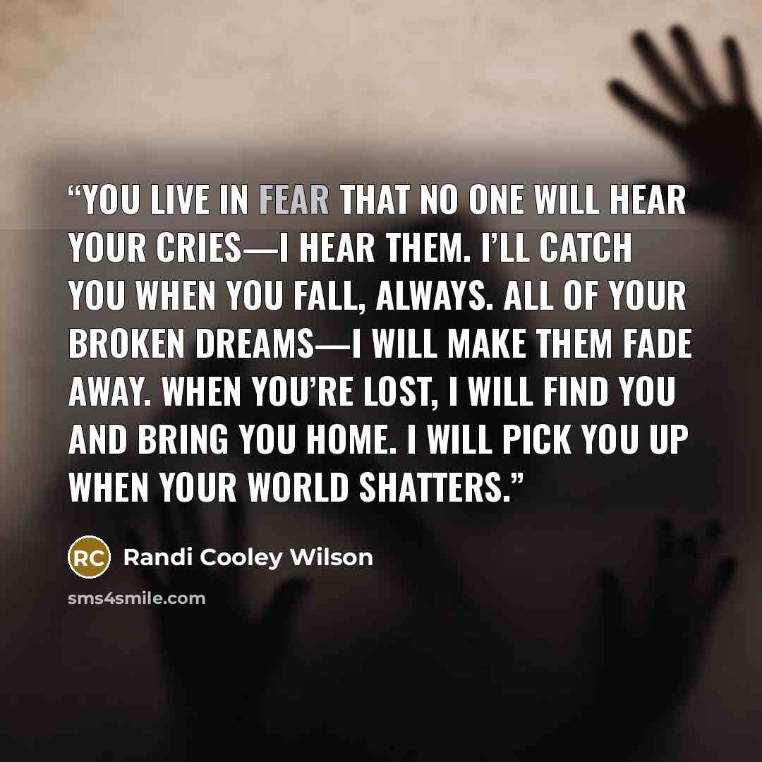 “You live in fear that no one will hear your cries—I hear them. I’ll catch you when you fall, always. All of your broken dreams—I will make them fade away. When you’re lost, I will find you and bring you home. I will pick you up when your world shatters.” quote by Randi Cooley Wilson