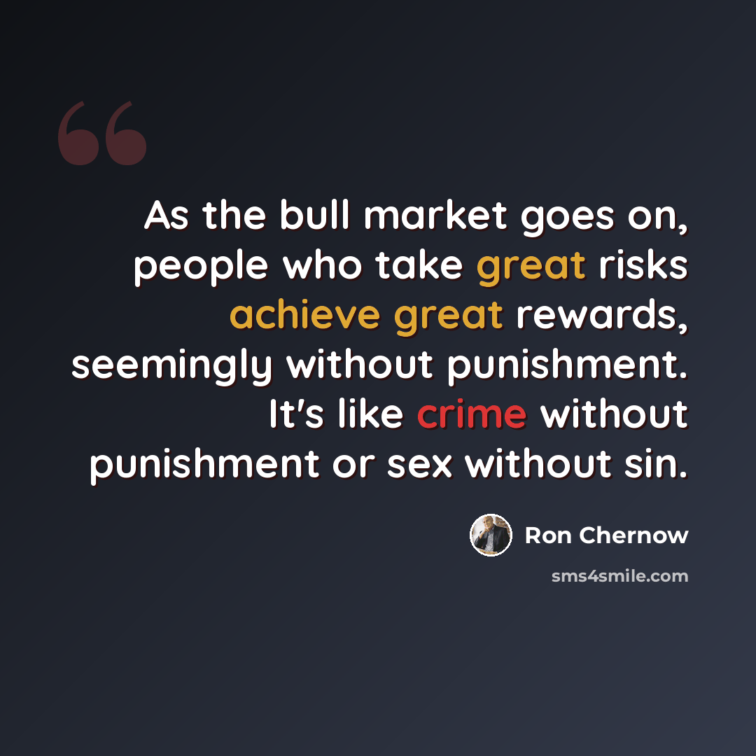 “As the bull market goes on, people who take great risks achieve great rewards, seemingly without punishment. It's like crime without punishment or sex without sin.” quote by Ron Chernow