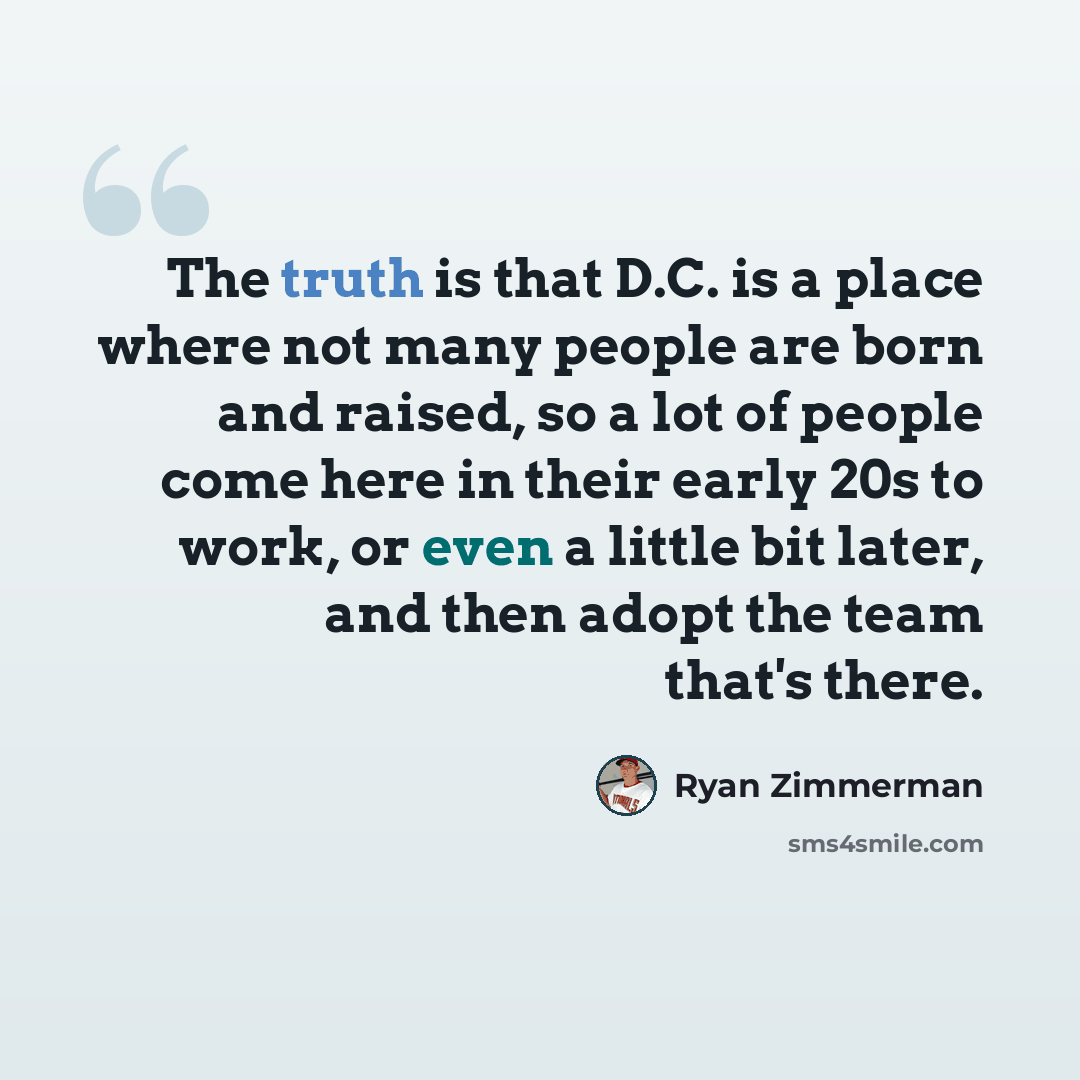 “The truth is that D.C. is a place where not many people are born and raised, so a lot of people come here in their early 20s to work, or even a little bit later, and then adopt the team that's there.” quote by Ryan Zimmerman