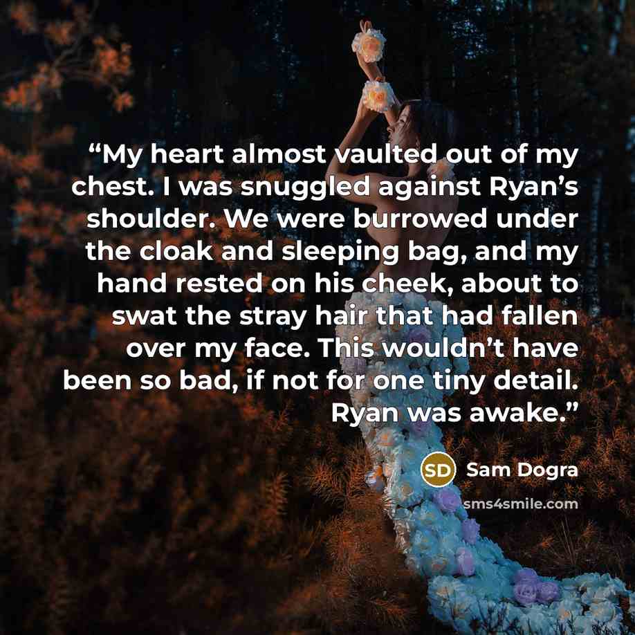 “My heart almost vaulted out of my chest. I was snuggled against Ryan’s shoulder. We were burrowed under the cloak and sleeping bag, and my hand rested on his cheek, about to swat the stray hair that had fallen over my face. This wouldn’t have been so bad, if not for one tiny detail. Ryan was awake.” quote by Sam Dogra