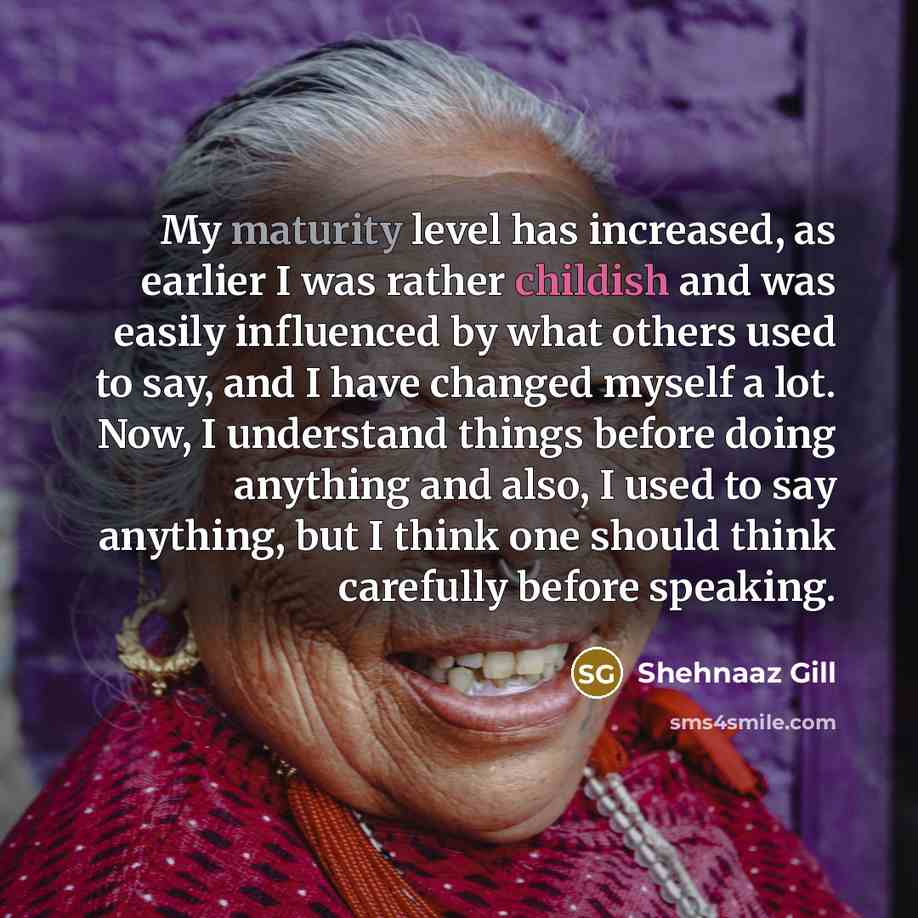 “My maturity level has increased, as earlier I was rather childish and was easily influenced by what others used to say, and I have changed myself a lot. Now, I understand things before doing anything and also, I used to say anything, but I think one should think carefully before speaking.” quote by Shehnaaz Gill