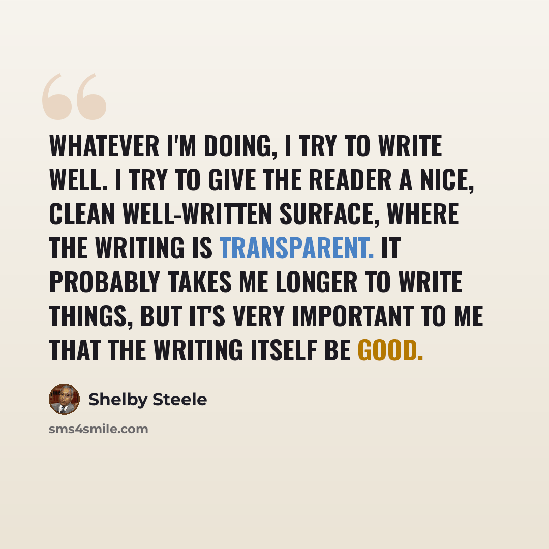 “Whatever I'm doing, I try to write well. I try to give the reader a nice, clean well-written surface, where the writing is transparent. It probably takes me longer to write things, but it's very important to me that the writing itself be good.” quote by Shelby Steele