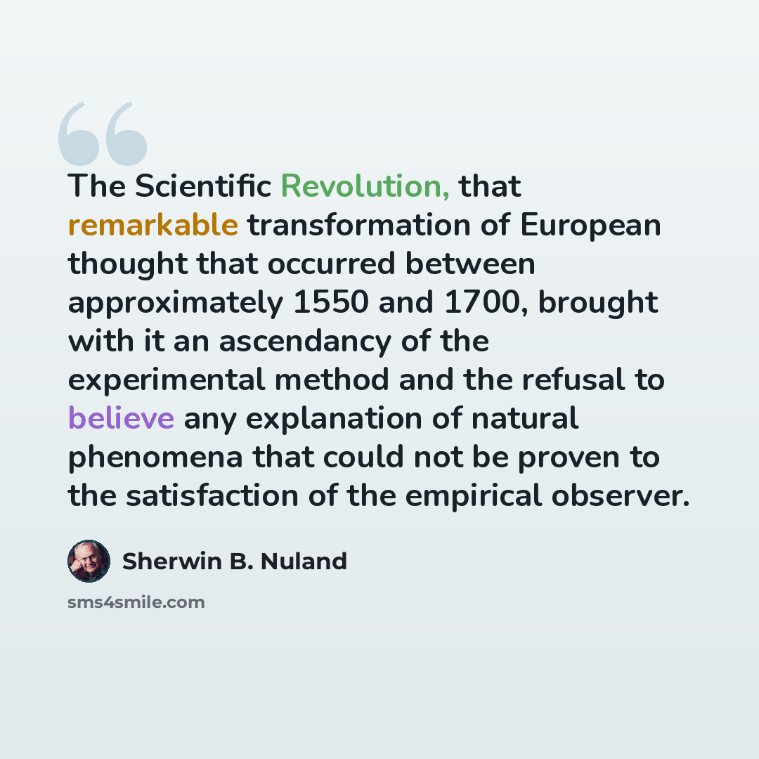 “The Scientific Revolution, that remarkable transformation of European thought that occurred between approximately 1550 and 1700, brought with it an ascendancy of the experimental method and the refusal to believe any explanation of natural phenomena that could not be proven to the satisfaction of…” quote by Sherwin B. Nuland