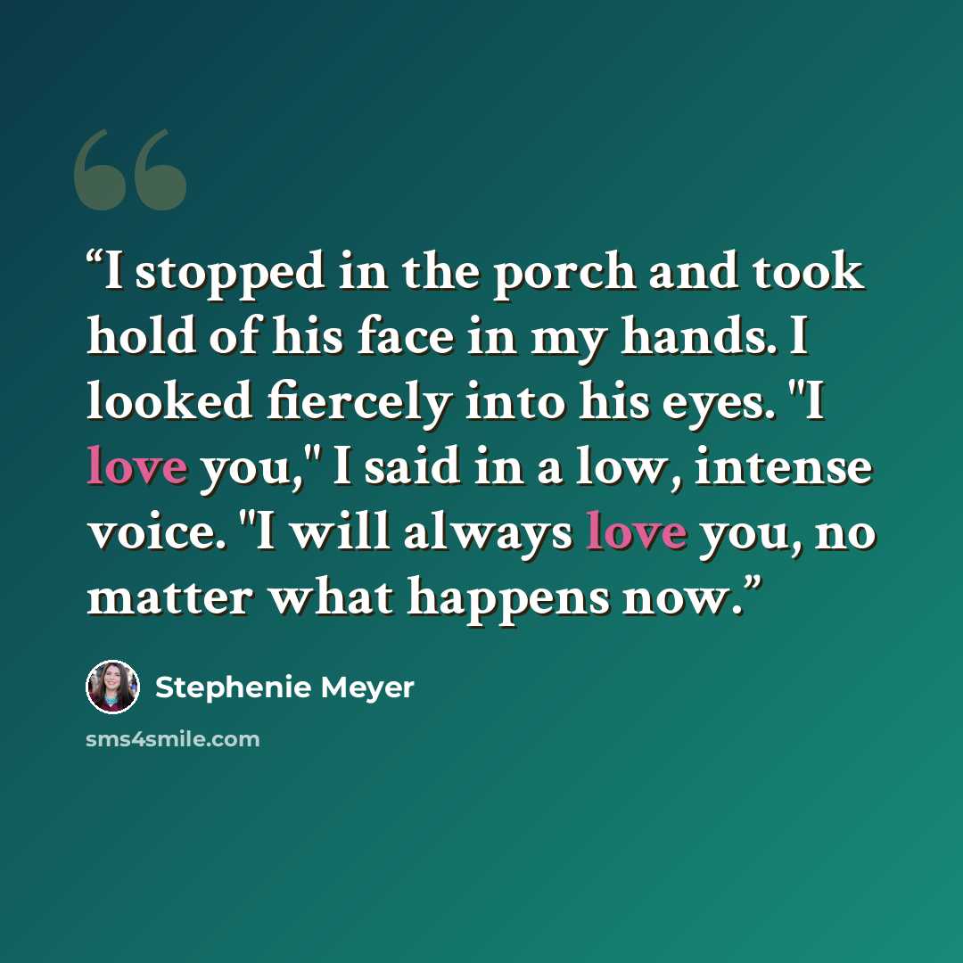 “I stopped in the porch and took hold of his face in my hands. I looked fiercely into his eyes. "I love you," I said in a low, intense voice. "I will always love you, no matter what happens now.” quote by Stephenie Meyer