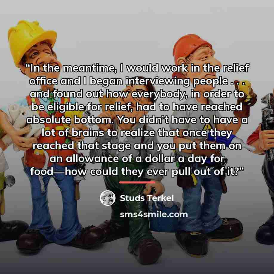 “In the meantime, I would work in the relief office and I began interviewing people . . . and found out how everybody, in order to be eligible for relief, had to have reached absolute bottom. You didn’t have to have a lot of brains to realize that once they reached that stage and you put them on an…” quote by Studs Terkel