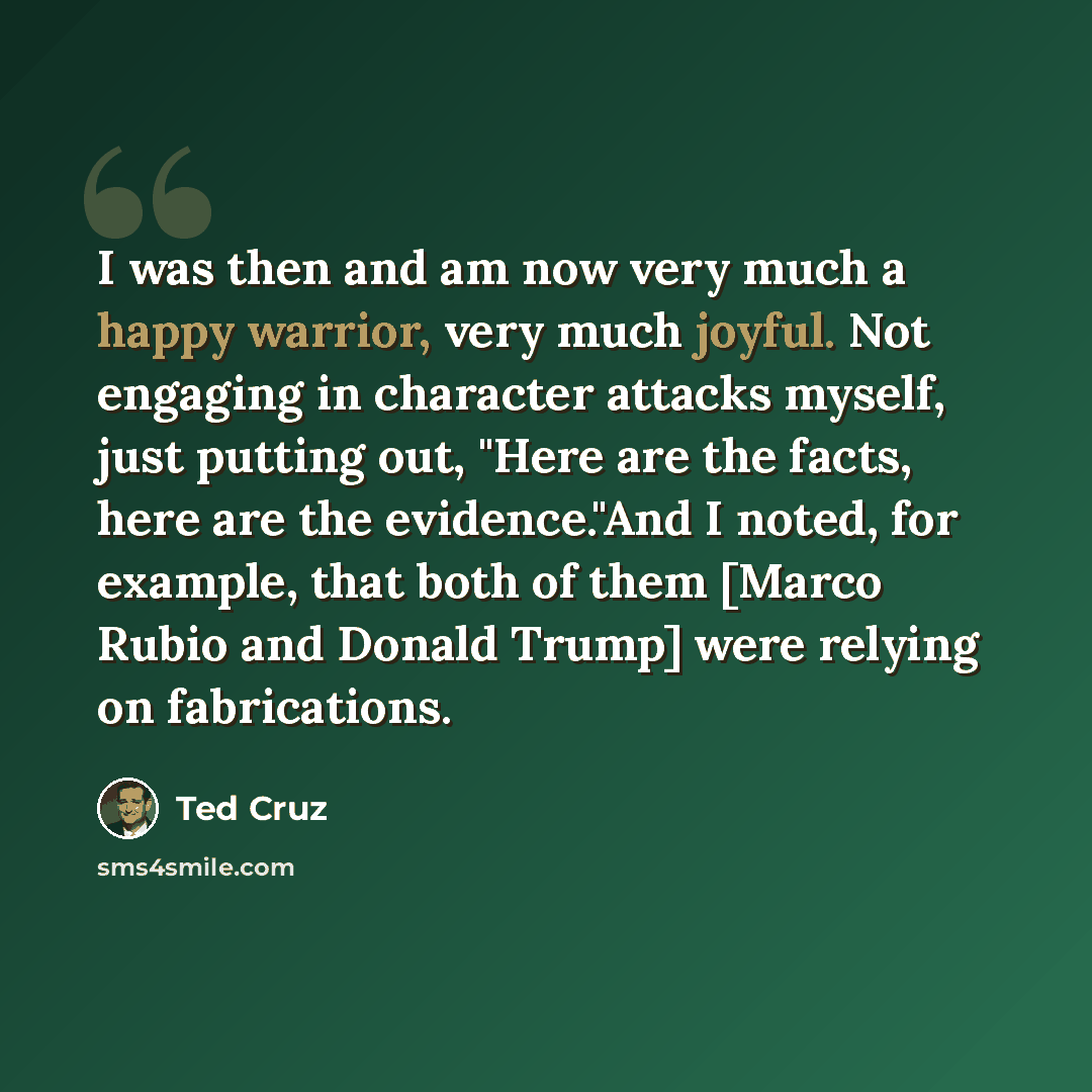 “I was then and am now very much a happy warrior, very much joyful. Not engaging in character attacks myself, just putting out, "Here are the facts, here are the evidence."And I noted, for example, that both of them [Marco Rubio and Donald Trump] were relying on fabrications.” quote by Ted Cruz