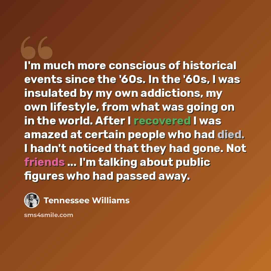 “I'm much more conscious of historical events since the '60s. In the '60s, I was insulated by my own addictions, my own lifestyle, from what was going on in the world. After I recovered I was amazed at certain people who had died. I hadn't noticed that they had gone. Not friends ... I'm talking…” quote by Tennessee Williams