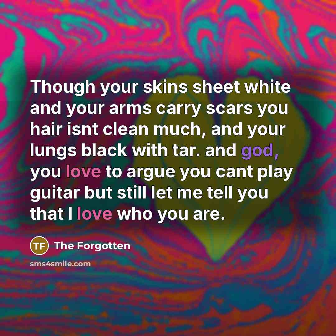 “Though your skins sheet white and your arms carry scars you hair isnt clean much, and your lungs black with tar. and god, you love to argue you cant play guitar but still let me tell you that I love who you are.” quote by The Forgotten