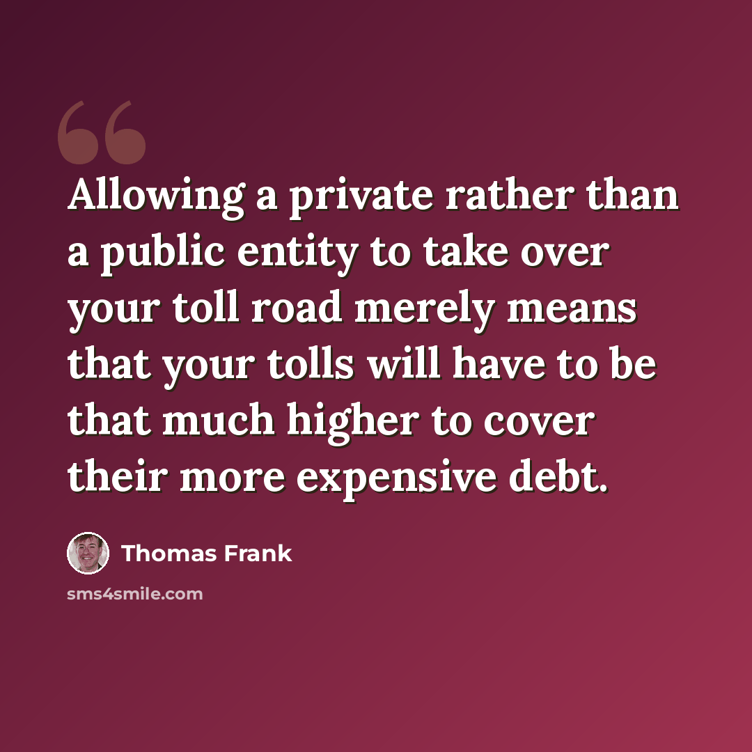 “Allowing a private rather than a public entity to take over your toll road merely means that your tolls will have to be that much higher to cover their more expensive debt.” quote by Thomas Frank