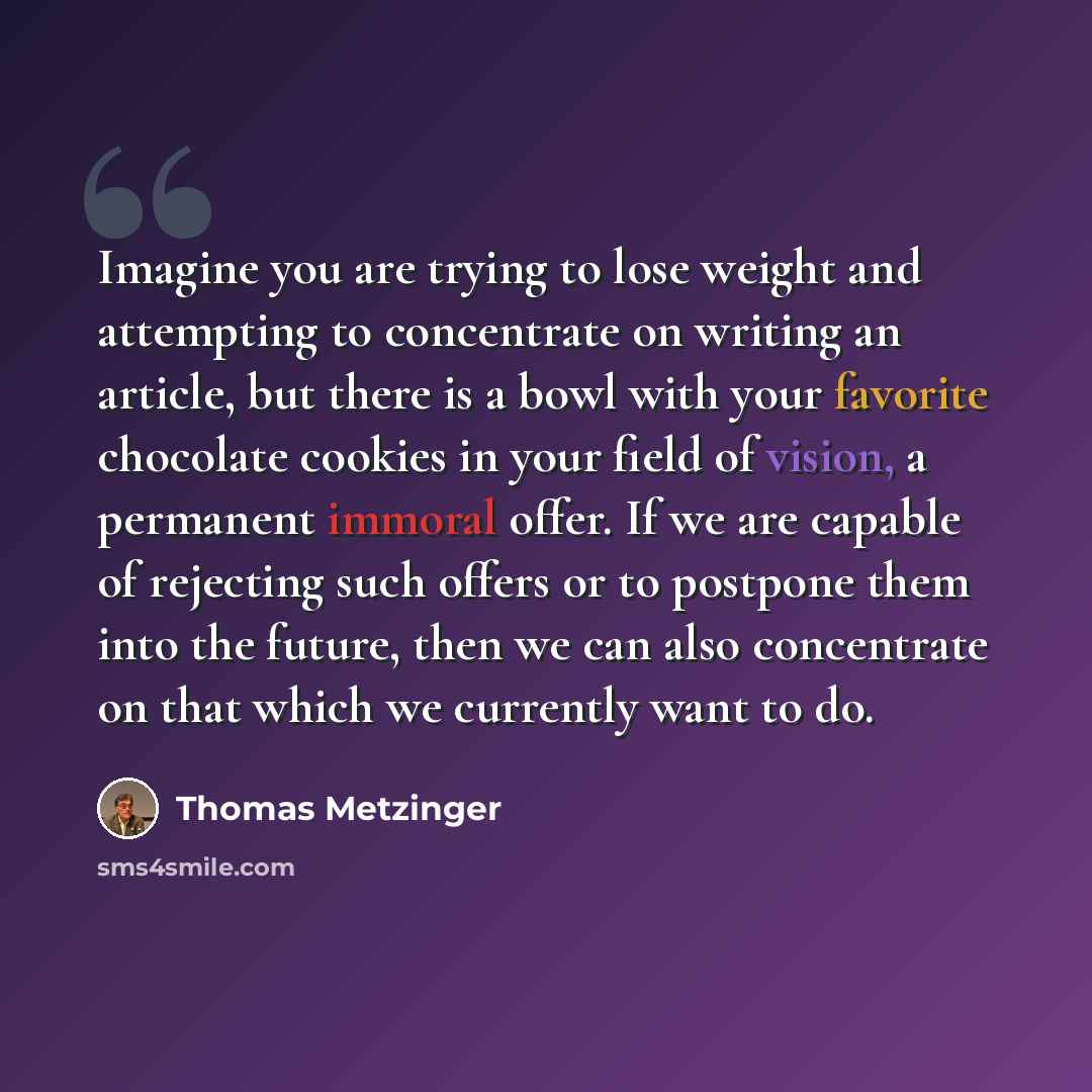 “Imagine you are trying to lose weight and attempting to concentrate on writing an article, but there is a bowl with your favorite chocolate cookies in your field of vision, a permanent immoral offer. If we are capable of rejecting such offers or to postpone them into the future, then we can also…” quote by Thomas Metzinger