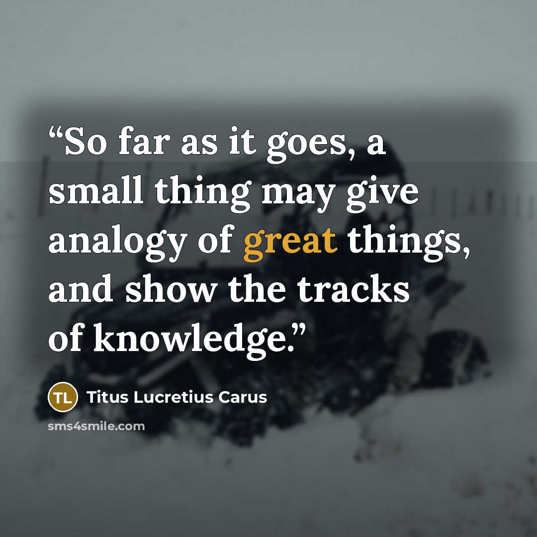 “So far as it goes, a small thing may give analogy of great things, and show the tracks of knowledge.” quote by Titus Lucretius Carus