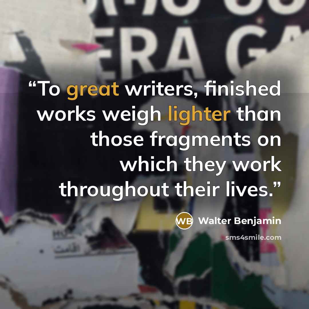 “To great writers, finished works weigh lighter than those fragments on which they work throughout their lives.” quote by Walter Benjamin