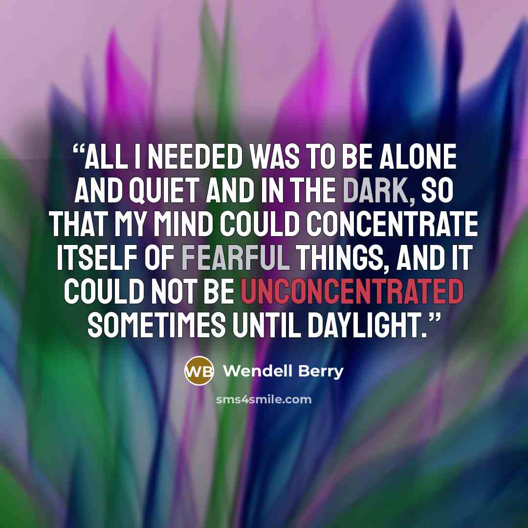 “All I needed was to be alone and quiet and in the dark, so that my mind could concentrate itself of fearful things, and it could not be unconcentrated sometimes until daylight.” quote by Wendell Berry