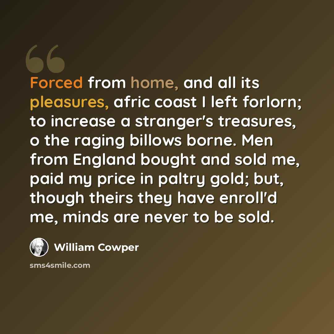 “Forced from home, and all its pleasures, afric coast I left forlorn; to increase a stranger's treasures, o the raging billows borne. Men from England bought and sold me, paid my price in paltry gold; but, though theirs they have enroll'd me, minds are never to be sold.” quote by William Cowper