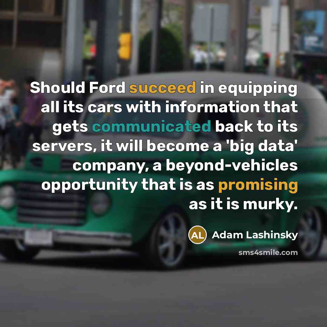 “Should Ford succeed in equipping all its cars with information that gets communicated back to its servers, it will become a 'big data' company, a beyond-vehicles opportunity that is as promising as it is murky.” quote by Adam Lashinsky
