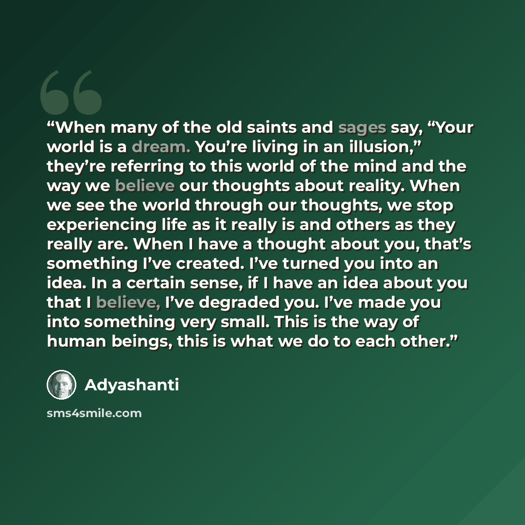 “When many of the old saints and sages say, “Your world is a dream. You’re living in an illusion,” they’re referring to this world of the mind and the way we believe our thoughts about reality. When we see the world through our thoughts, we stop experiencing life as it really is and others as they…” quote by Adyashanti