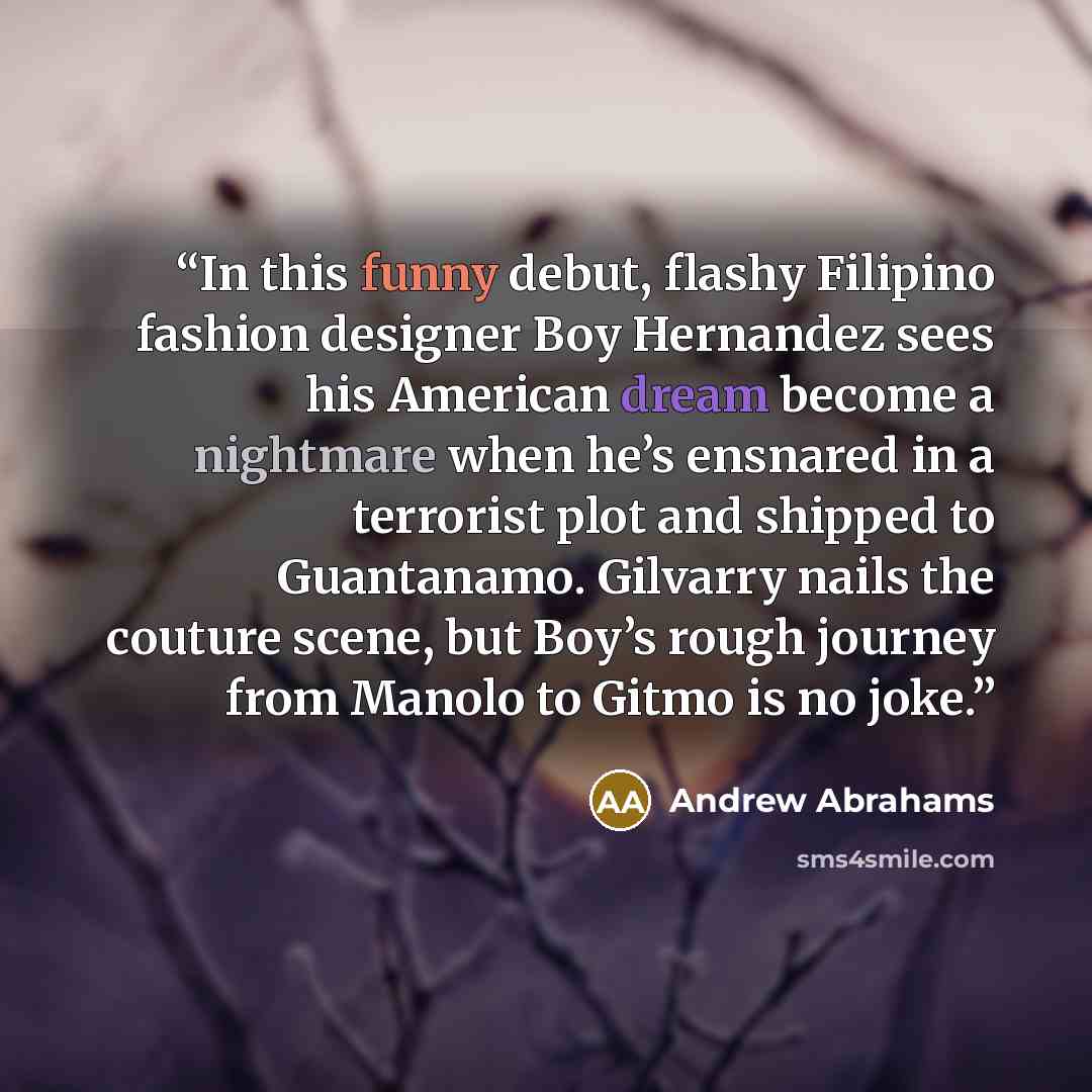“In this funny debut, flashy Filipino fashion designer Boy Hernandez sees his American dream become a nightmare when he’s ensnared in a terrorist plot and shipped to Guantanamo. Gilvarry nails the couture scene, but Boy’s rough journey from Manolo to Gitmo is no joke.” quote by Andrew Abrahams