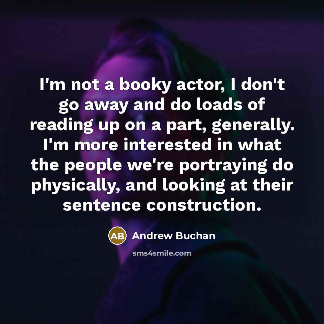 “I'm not a booky actor, I don't go away and do loads of reading up on a part, generally. I'm more interested in what the people we're portraying do physically, and looking at their sentence construction.” quote by Andrew Buchan