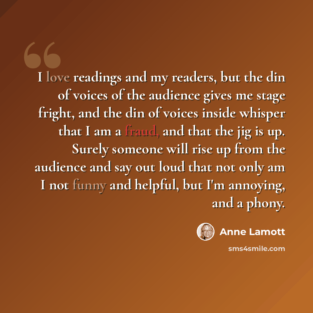 “I love readings and my readers, but the din of voices of the audience gives me stage fright, and the din of voices inside whisper that I am a fraud, and that the jig is up. Surely someone will rise up from the audience and say out loud that not only am I not funny and helpful, but I'm annoying…” quote by Anne Lamott