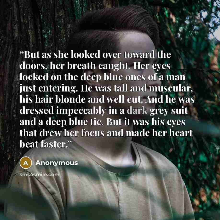 “But as she looked over toward the doors, her breath caught. Her eyes locked on the deep blue ones of a man just entering. He was tall and muscular, his hair blonde and well cut. And he was dressed impeccably in a dark grey suit and a deep blue tie. But it was his eyes that drew her focus and made…” quote by Anonymous