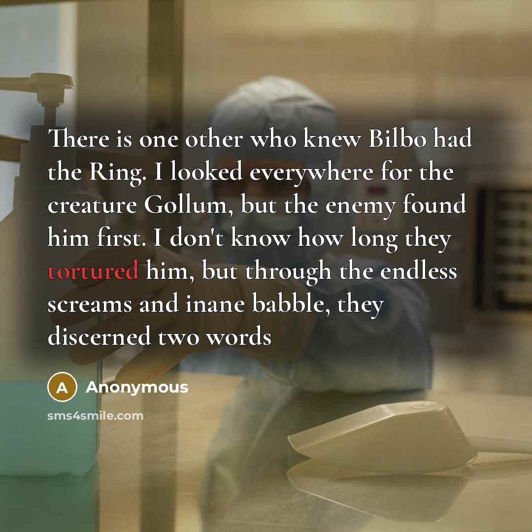 “There is one other who knew Bilbo had the Ring. I looked everywhere for the creature Gollum, but the enemy found him first. I don't know how long they tortured him, but through the endless screams and inane babble, they discerned two words” quote by Anonymous