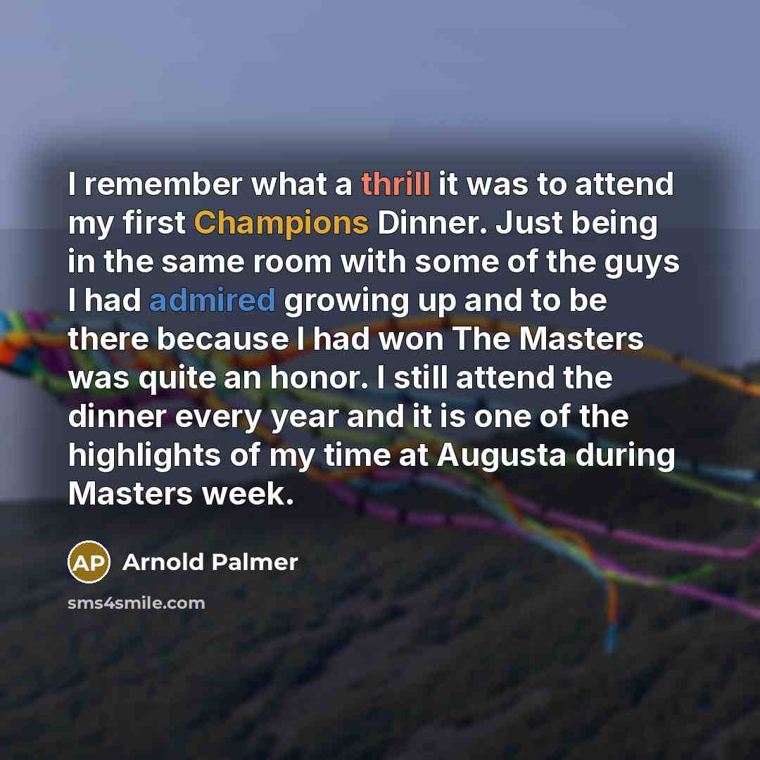 “I remember what a thrill it was to attend my first Champions Dinner. Just being in the same room with some of the guys I had admired growing up and to be there because I had won The Masters was quite an honor. I still attend the dinner every year and it is one of the highlights of my time at…” quote by Arnold Palmer