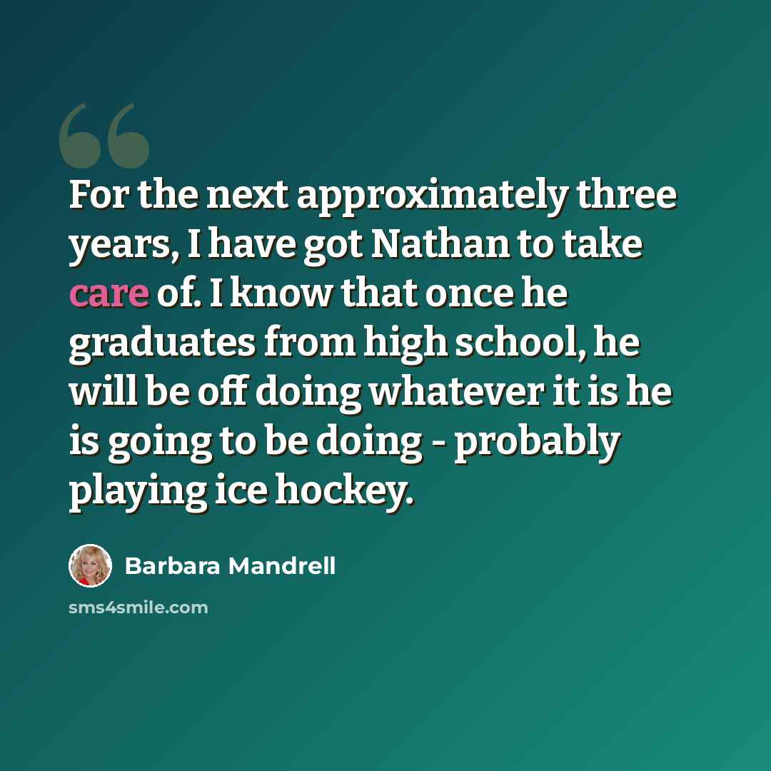 “For the next approximately three years, I have got Nathan to take care of. I know that once he graduates from high school, he will be off doing whatever it is he is going to be doing - probably playing ice hockey.” quote by Barbara Mandrell