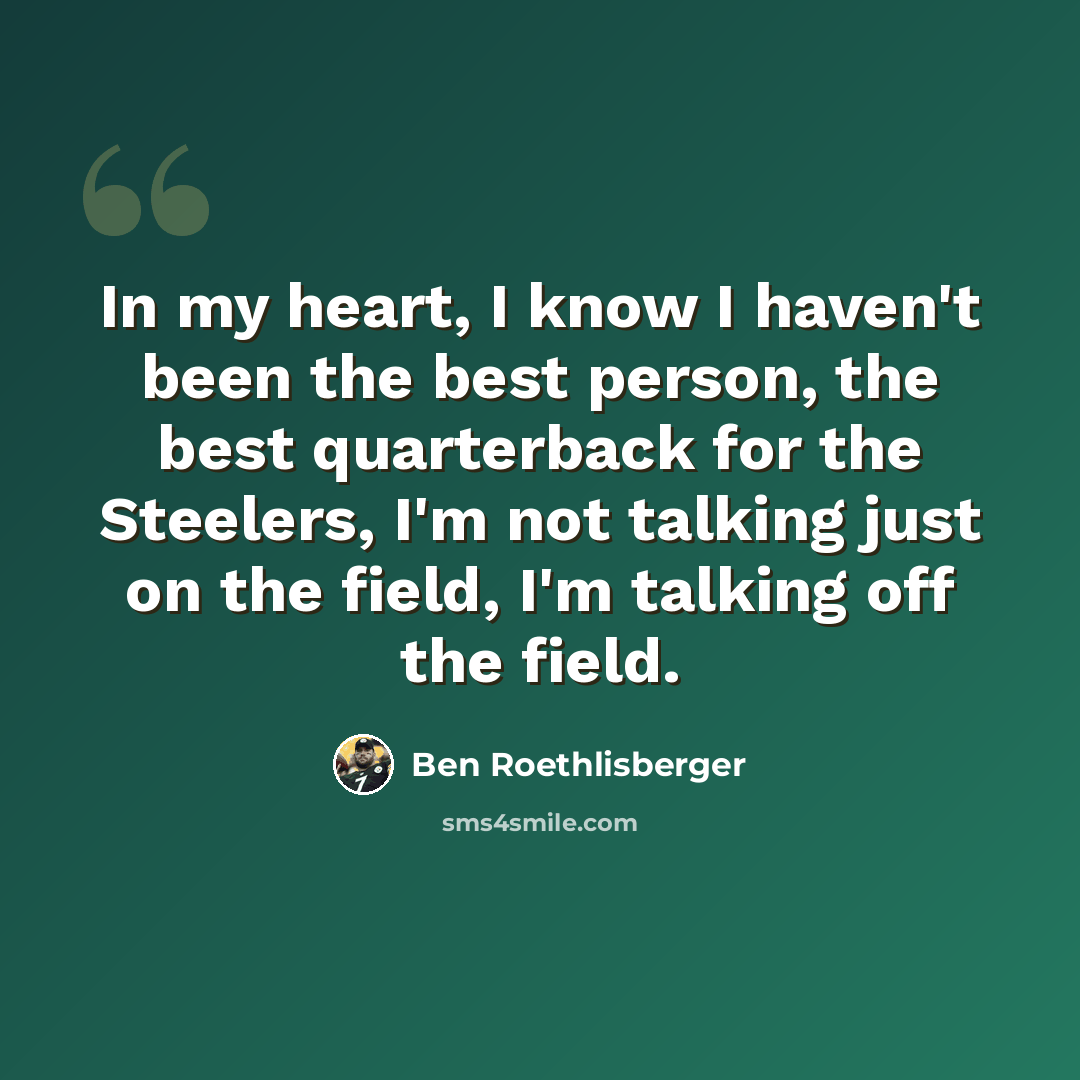 “In my heart, I know I haven't been the best person, the best quarterback for the Steelers, I'm not talking just on the field, I'm talking off the field.” quote by Ben Roethlisberger