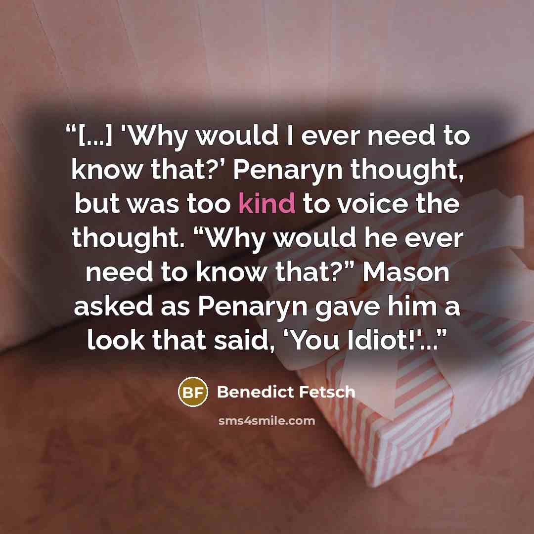 “[...] 'Why would I ever need to know that?’ Penaryn thought, but was too kind to voice the thought. “Why would he ever need to know that?” Mason asked as Penaryn gave him a look that said, ‘You Idiot!'...” quote by Benedict Fetsch