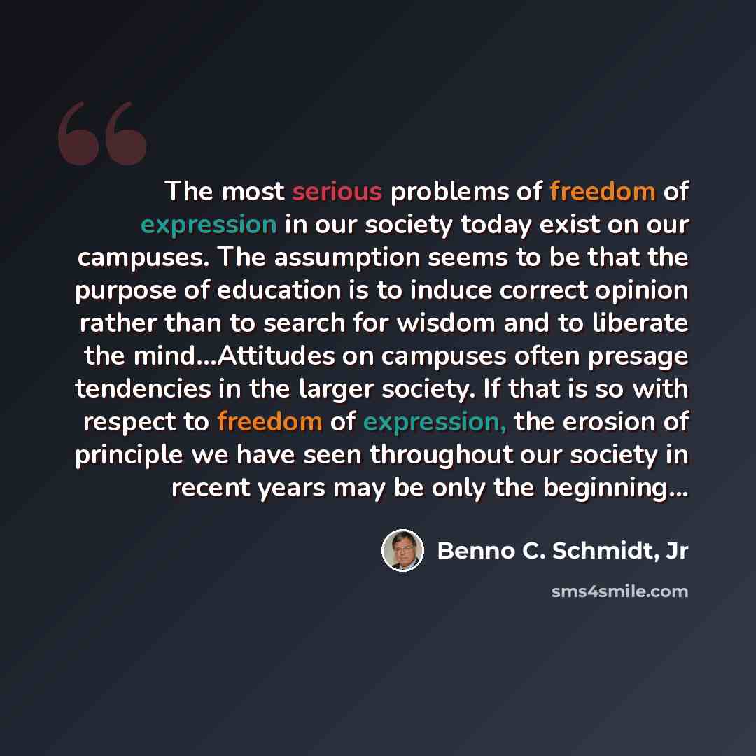 “The most serious problems of freedom of expression in our society today exist on our campuses. The assumption seems to be that the purpose of education is to induce correct opinion rather than to search for wisdom and to liberate the mind…Attitudes on campuses often presage tendencies in the…” quote by Benno C. Schmidt, Jr