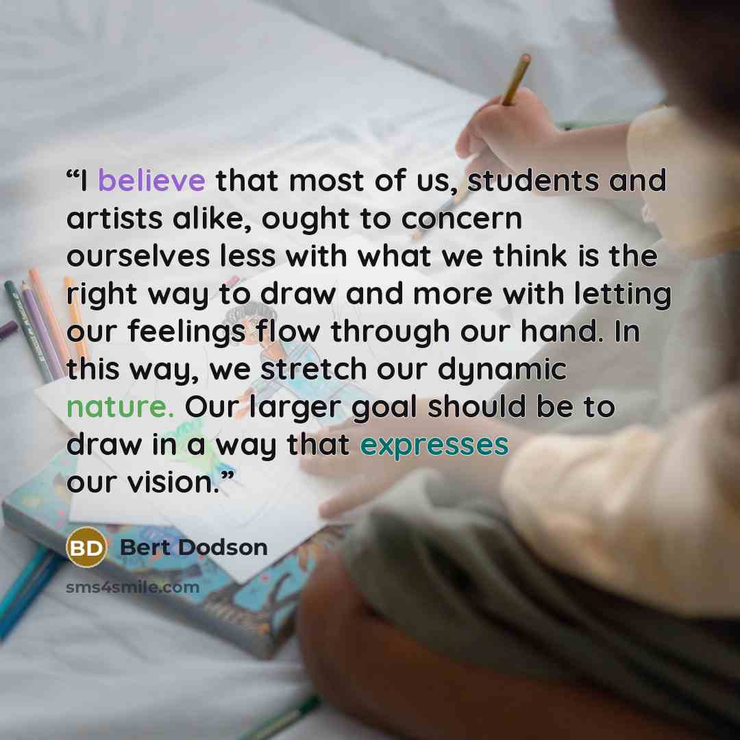 “I believe that most of us, students and artists alike, ought to concern ourselves less with what we think is the right way to draw and more with letting our feelings flow through our hand. In this way, we stretch our dynamic nature. Our larger goal should be to draw in a way that expresses our…” quote by Bert Dodson