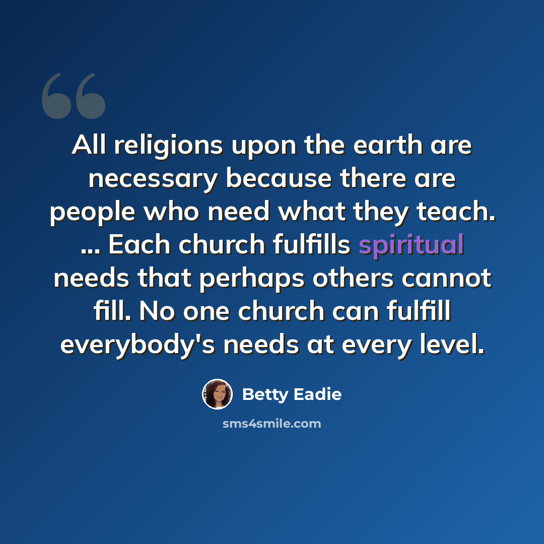 “All religions upon the earth are necessary because there are people who need what they teach. ... Each church fulfills spiritual needs that perhaps others cannot fill. No one church can fulfill everybody's needs at every level.” quote by Betty Eadie