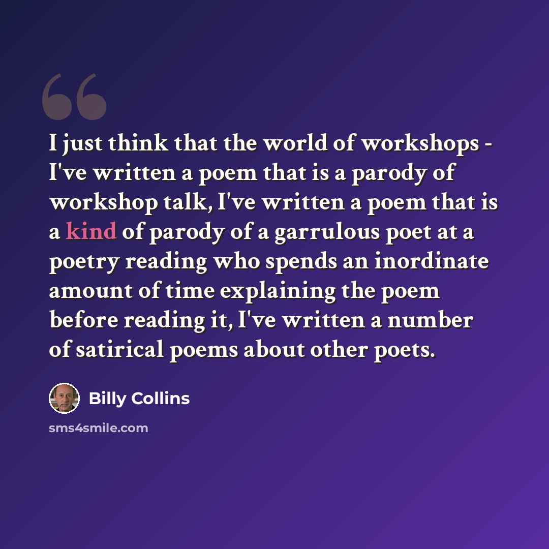 “I just think that the world of workshops - I've written a poem that is a parody of workshop talk, I've written a poem that is a kind of parody of a garrulous poet at a poetry reading who spends an inordinate amount of time explaining the poem before reading it, I've written a number of satirical…” quote by Billy Collins