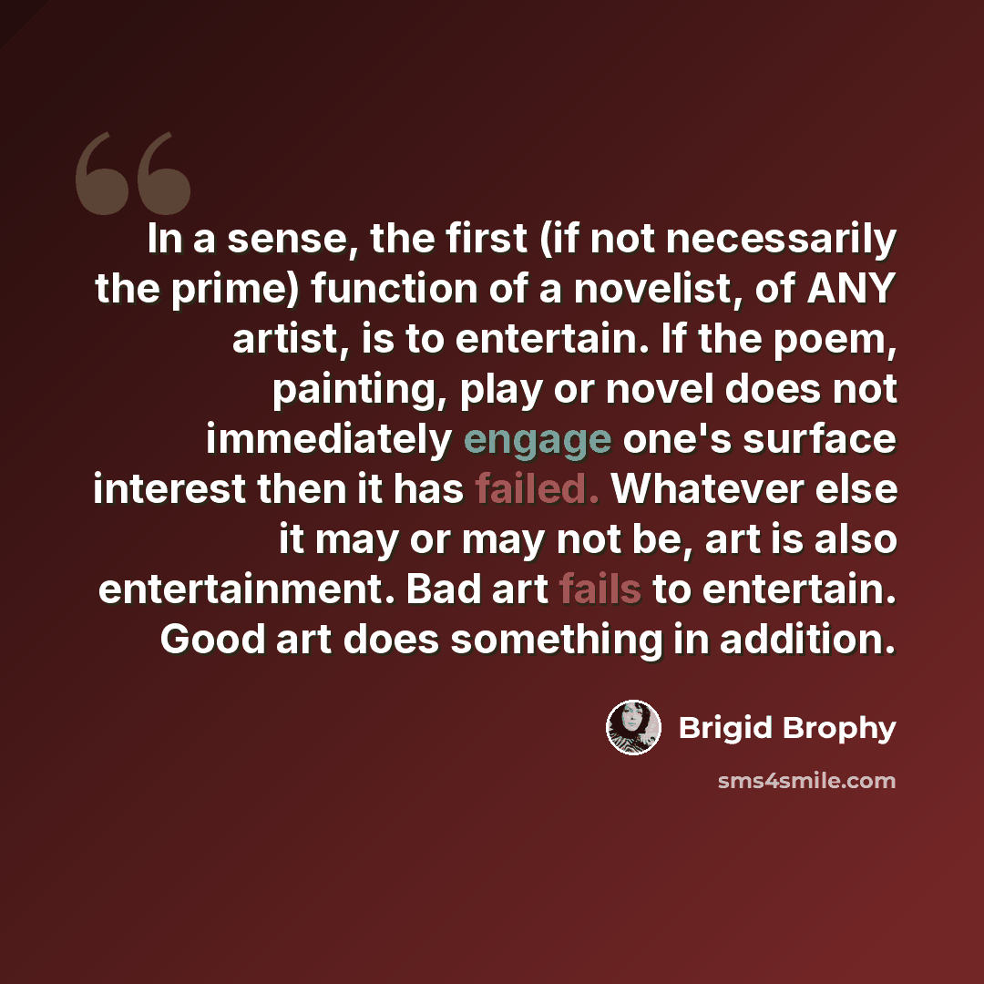 “In a sense, the first (if not necessarily the prime) function of a novelist, of ANY artist, is to entertain. If the poem, painting, play or novel does not immediately engage one's surface interest then it has failed. Whatever else it may or may not be, art is also entertainment. Bad art fails to…” quote by Brigid Brophy