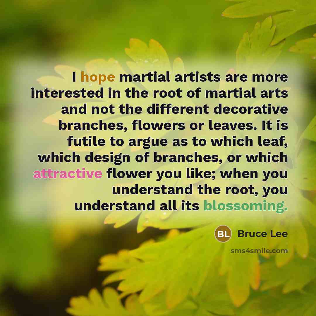 “I hope martial artists are more interested in the root of martial arts and not the different decorative branches, flowers or leaves. It is futile to argue as to which leaf, which design of branches, or which attractive flower you like; when you understand the root, you understand all its blossoming.” quote by Bruce Lee