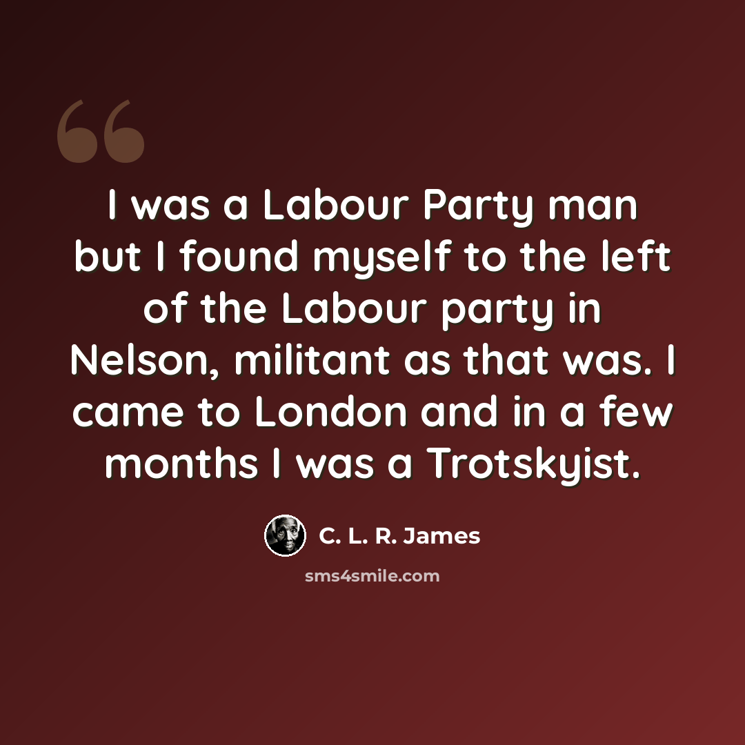 “I was a Labour Party man but I found myself to the left of the Labour party in Nelson, militant as that was. I came to London and in a few months I was a Trotskyist.” quote by C. L. R. James