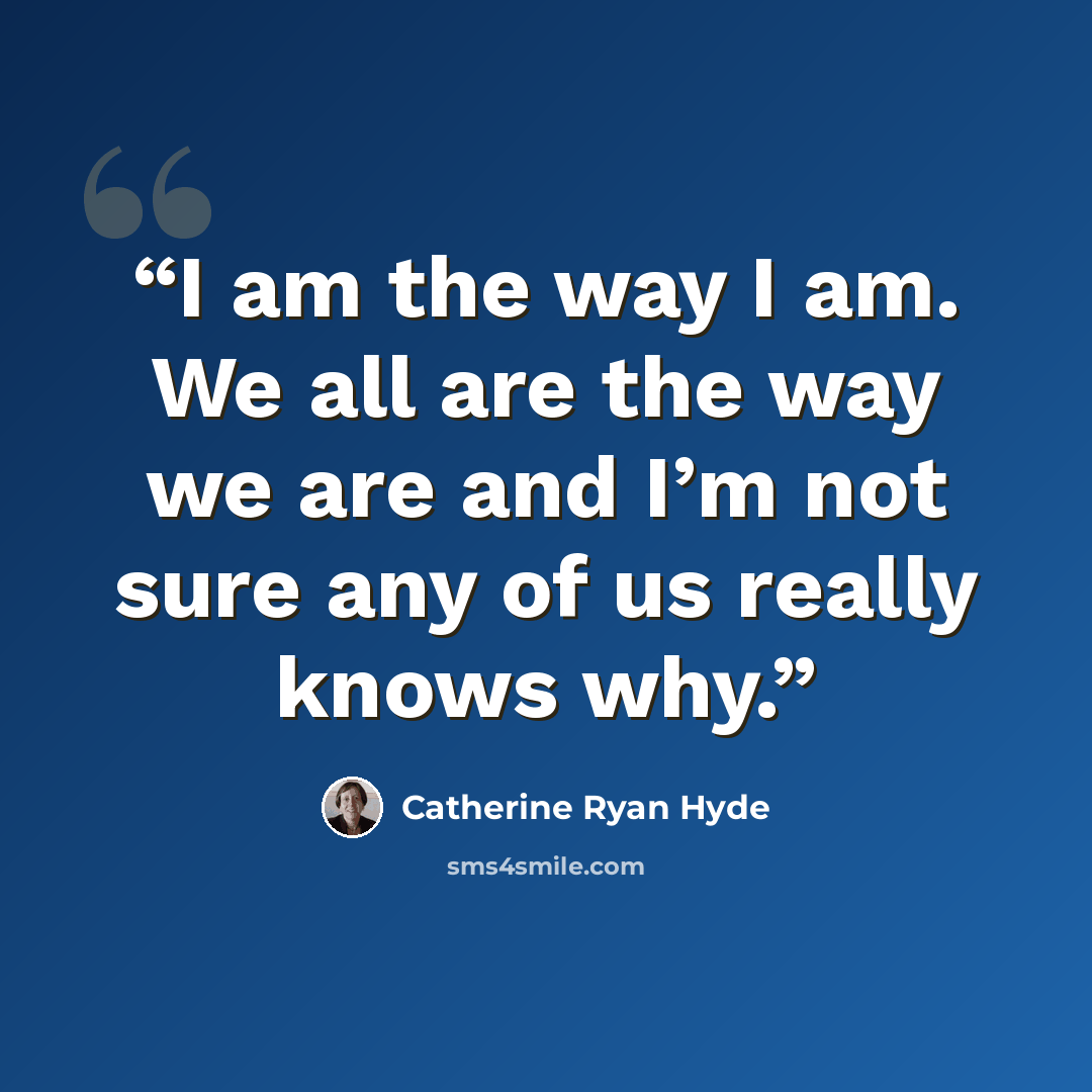 “I am the way I am. We all are the way we are and I’m not sure any of us really knows why.” quote by Catherine Ryan Hyde