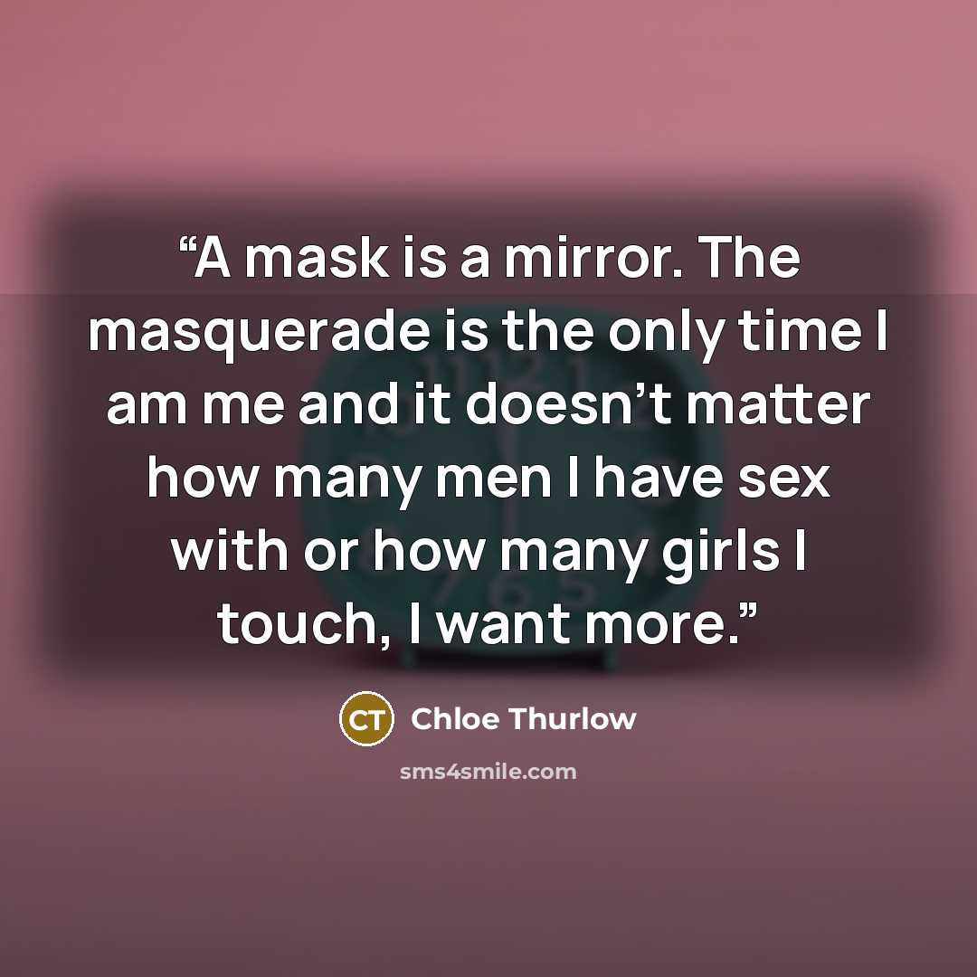 “A mask is a mirror. The masquerade is the only time I am me and it doesn't matter how many men I have sex with or how many girls I touch, I want more.” quote by Chloe Thurlow