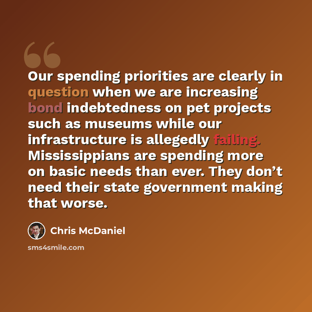“Our spending priorities are clearly in question when we are increasing bond indebtedness on pet projects such as museums while our infrastructure is allegedly failing. Mississippians are spending more on basic needs than ever. They don’t need their state government making that worse.” quote by Chris McDaniel