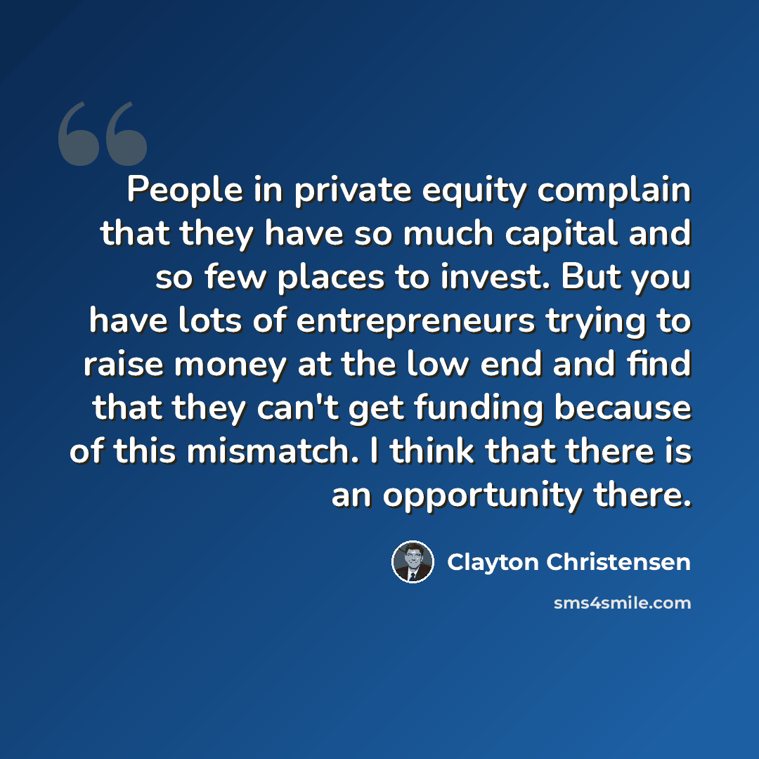 “People in private equity complain that they have so much capital and so few places to invest. But you have lots of entrepreneurs trying to raise money at the low end and find that they can't get funding because of this mismatch. I think that there is an opportunity there.” quote by Clayton Christensen