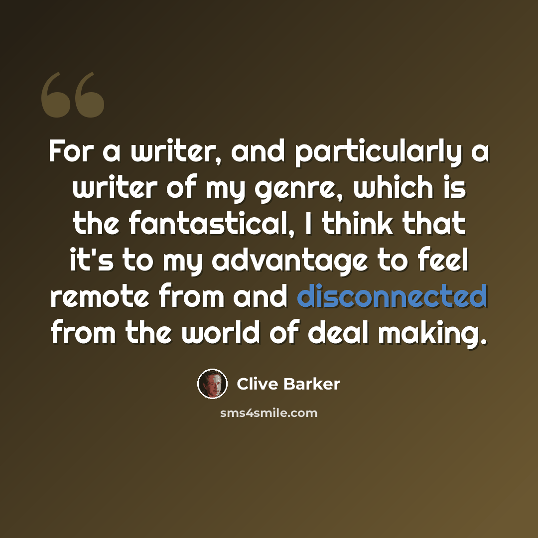 “For a writer, and particularly a writer of my genre, which is the fantastical, I think that it's to my advantage to feel remote from and disconnected from the world of deal making.” quote by Clive Barker