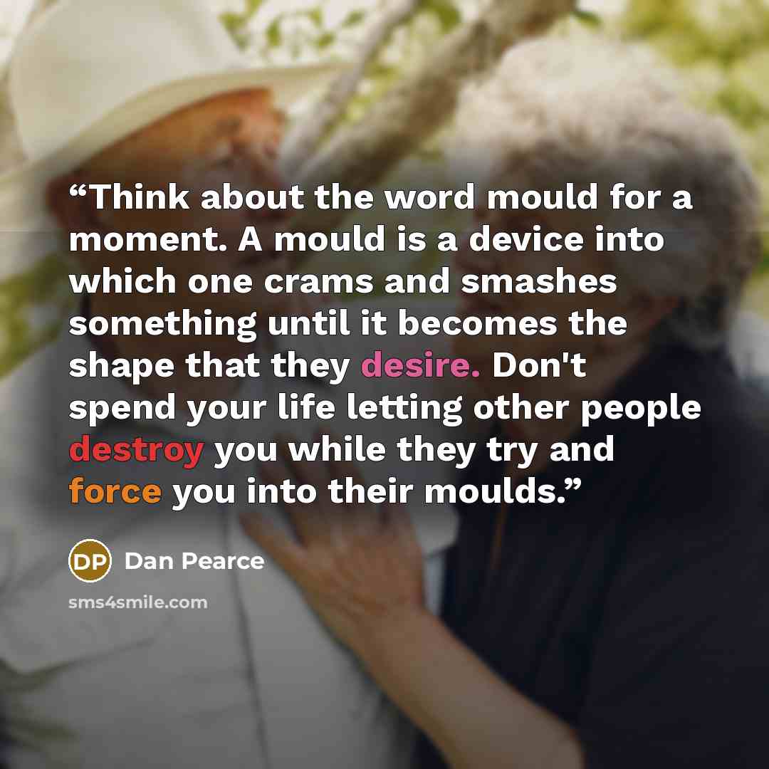 “Think about the word mould for a moment. A mould is a device into which one crams and smashes something until it becomes the shape that they desire. Don't spend your life letting other people destroy you while they try and force you into their moulds.” quote by Dan Pearce