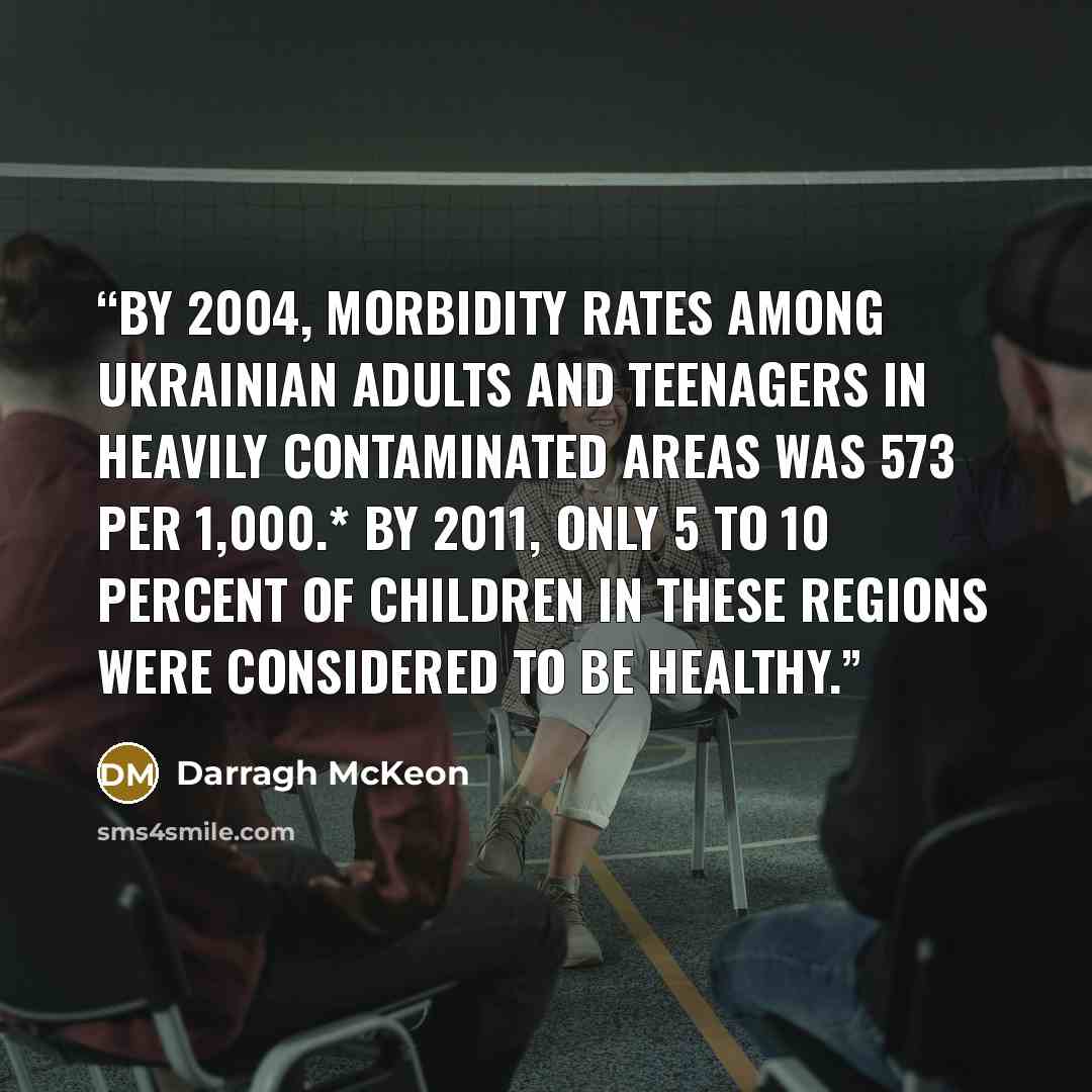 “By 2004, morbidity rates among Ukrainian adults and teenagers in heavily contaminated areas was 573 per 1,000.* By 2011, only 5 to 10 percent of children in these regions were considered to be healthy.” quote by Darragh McKeon