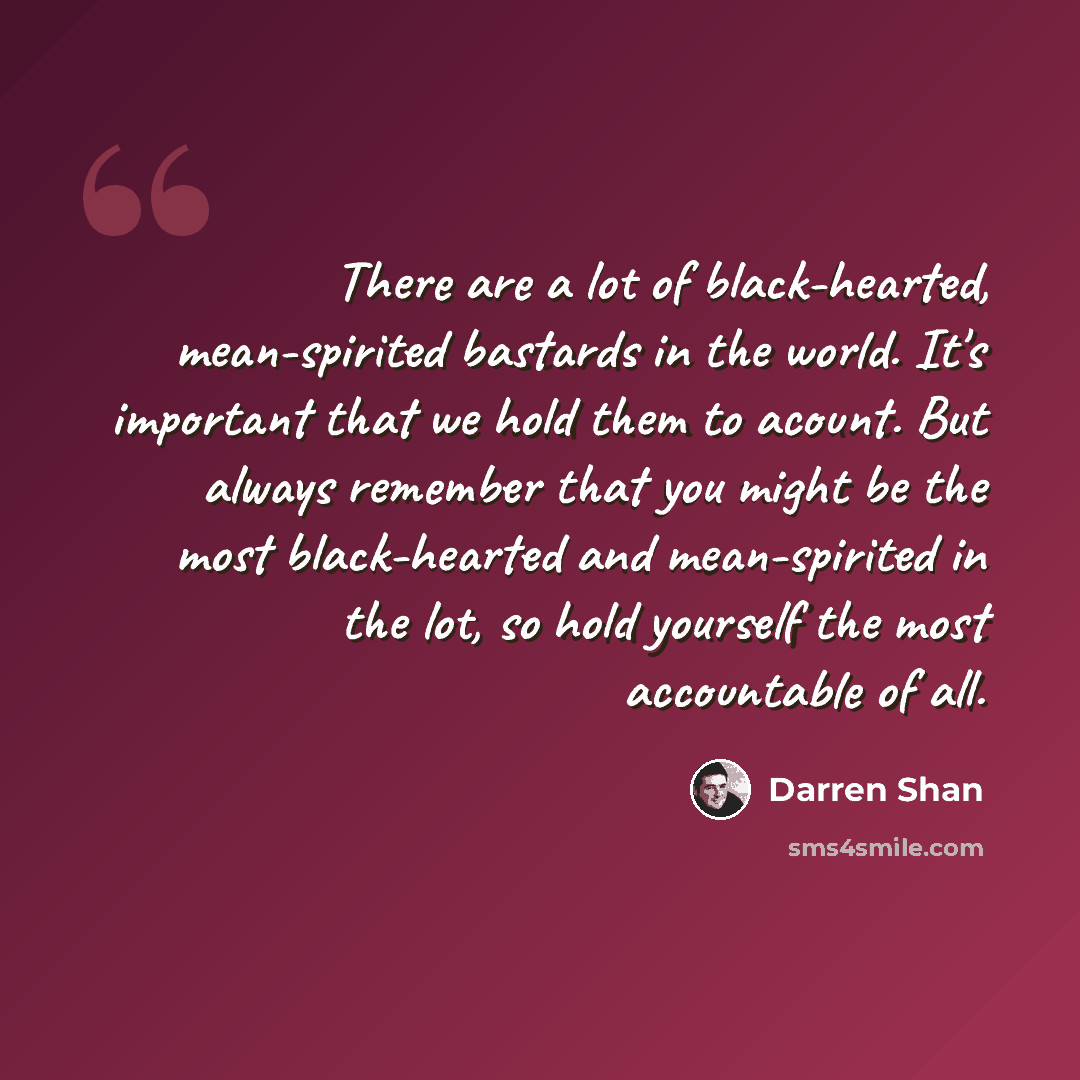 “There are a lot of black-hearted, mean-spirited bastards in the world. It's important that we hold them to acount. But always remember that you might be the most black-hearted and mean-spirited in the lot, so hold yourself the most accountable of all.” quote by Darren Shan