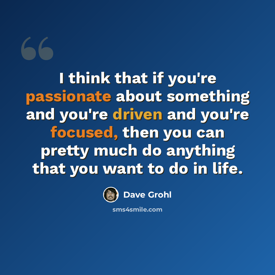 “I think that if you're passionate about something and you're driven and you're focused, then you can pretty much do anything that you want to do in life.” quote by Dave Grohl