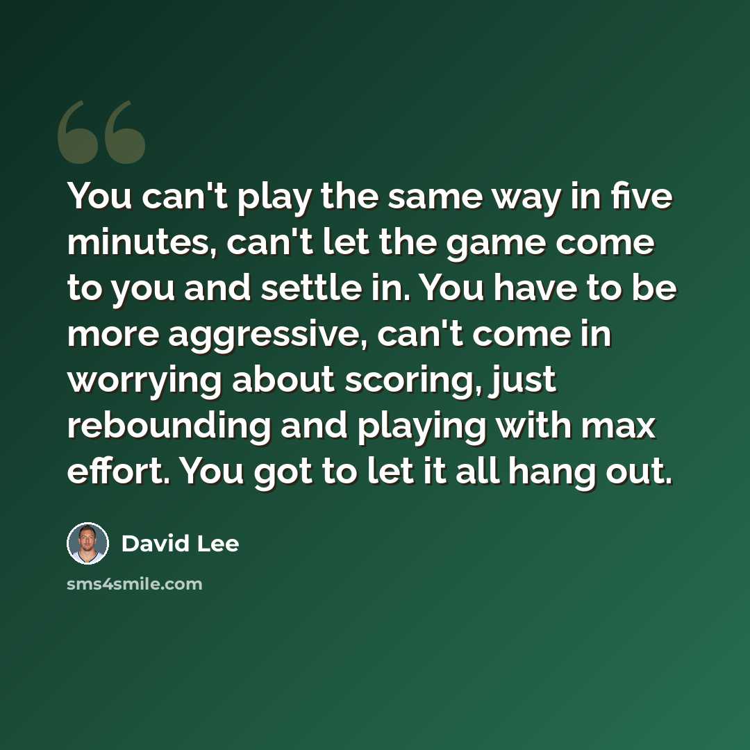 “You can't play the same way in five minutes, can't let the game come to you and settle in. You have to be more aggressive, can't come in worrying about scoring, just rebounding and playing with max effort. You got to let it all hang out.” quote by David Lee