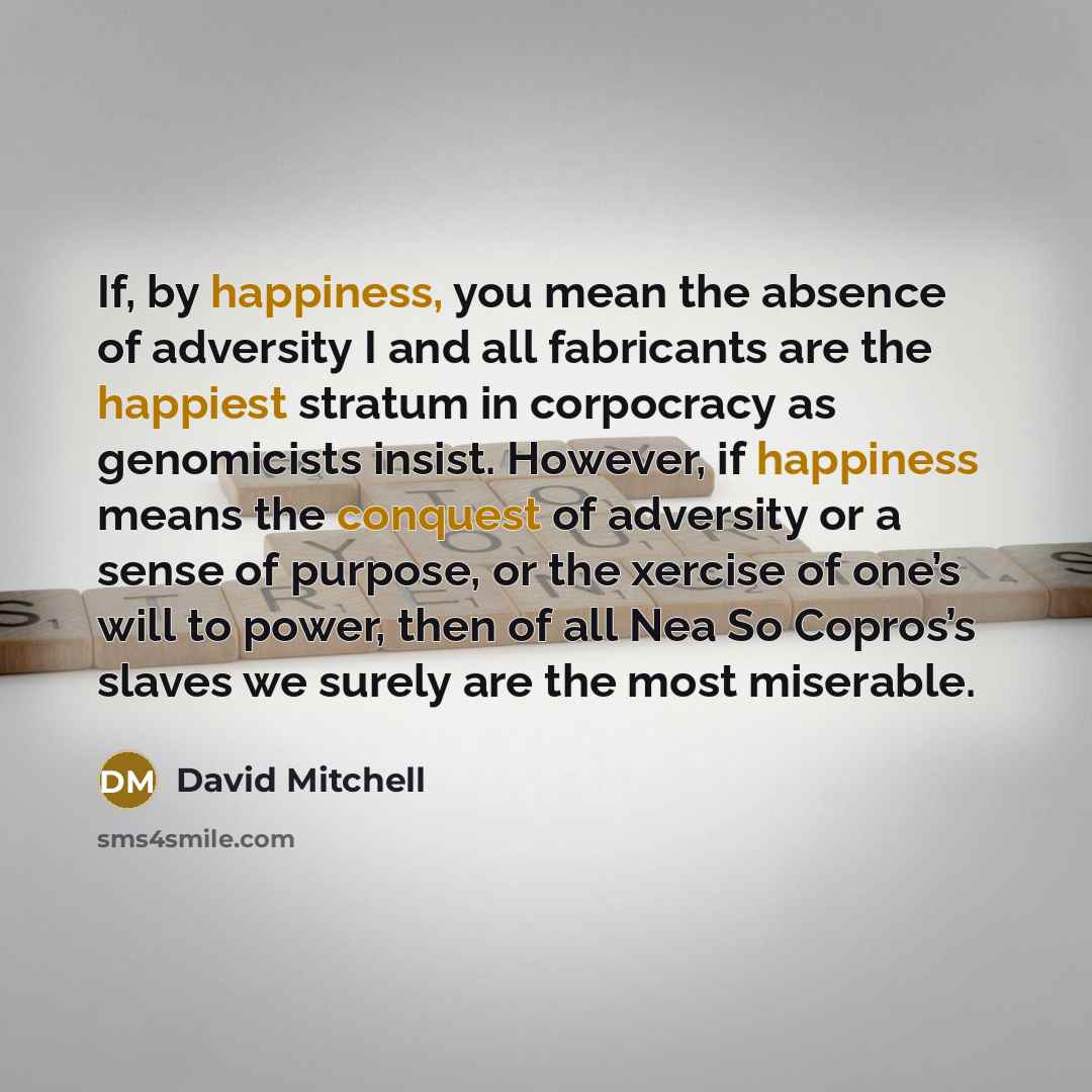 “If, by happiness, you mean the absence of adversity I and all fabricants are the happiest stratum in corpocracy as genomicists insist. However, if happiness means the conquest of adversity or a sense of purpose, or the xercise of one’s will to power, then of all Nea So Copros’s slaves we surely…” quote by David Mitchell
