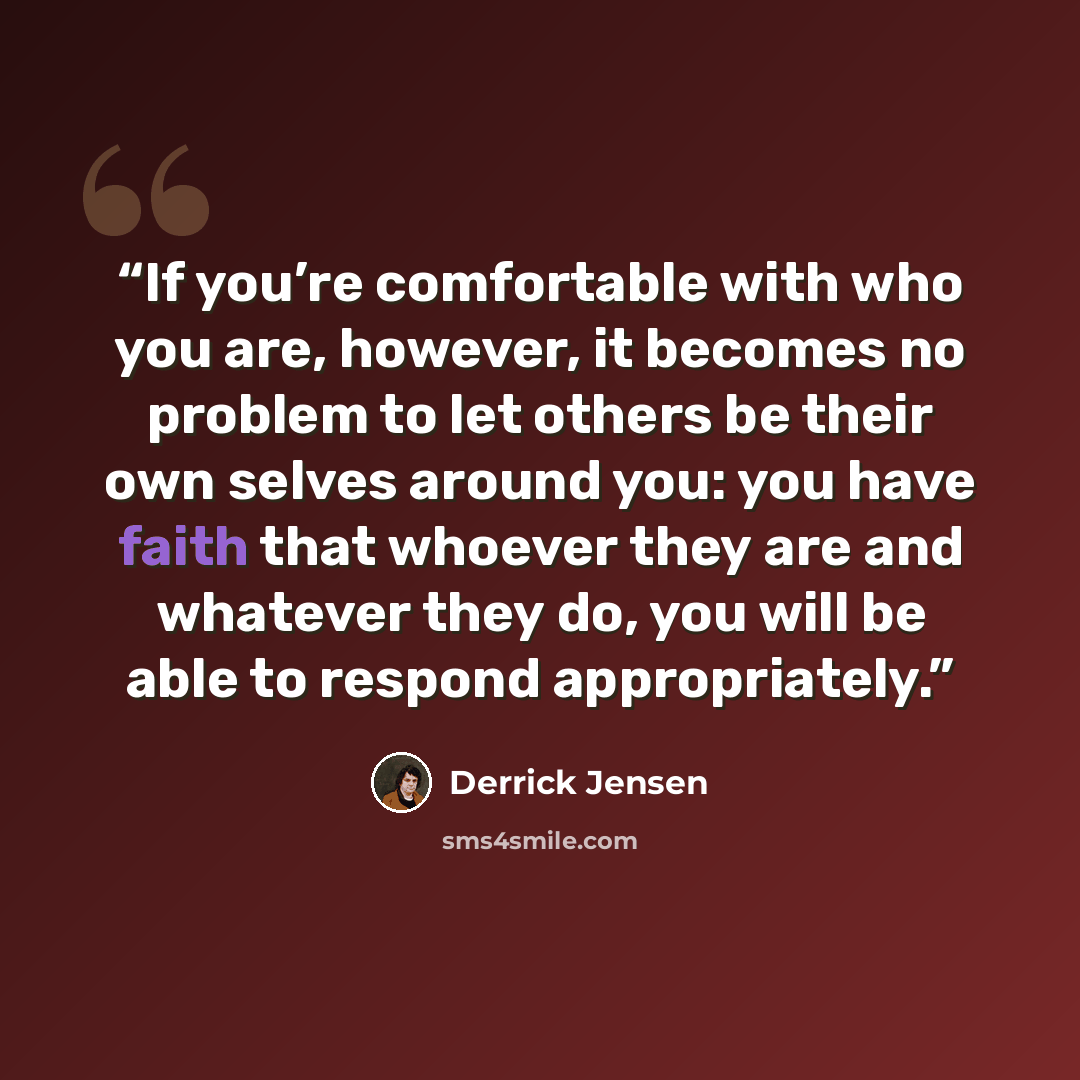 “If you’re comfortable with who you are, however, it becomes no problem to let others be their own selves around you: you have faith that whoever they are and whatever they do, you will be able to respond appropriately.” quote by Derrick Jensen